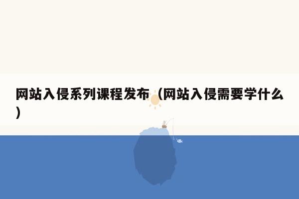 网站入侵系列课程发布（网站入侵需要学什么）