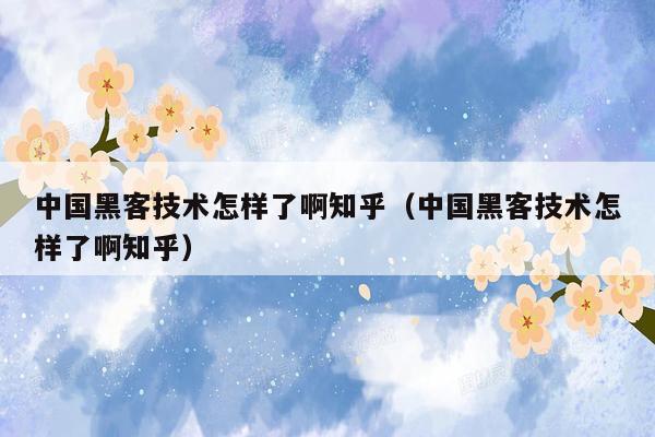 中国黑客技术怎样了啊知乎（中国黑客技术怎样了啊知乎）