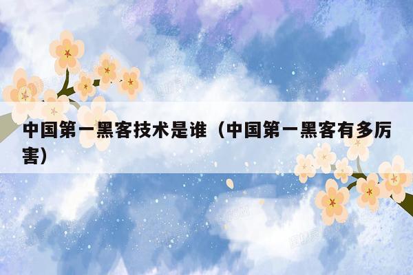 中国第一黑客技术是谁（中国第一黑客有多厉害）