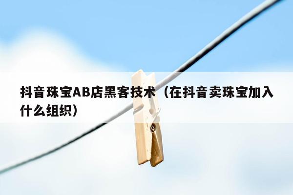 抖音珠宝AB店黑客技术（在抖音卖珠宝加入什么组织）