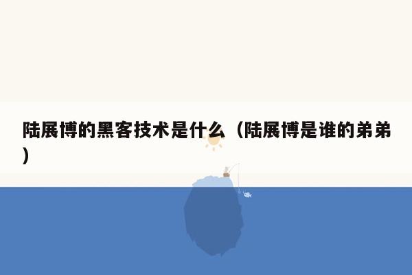 陆展博的黑客技术是什么（陆展博是谁的弟弟）