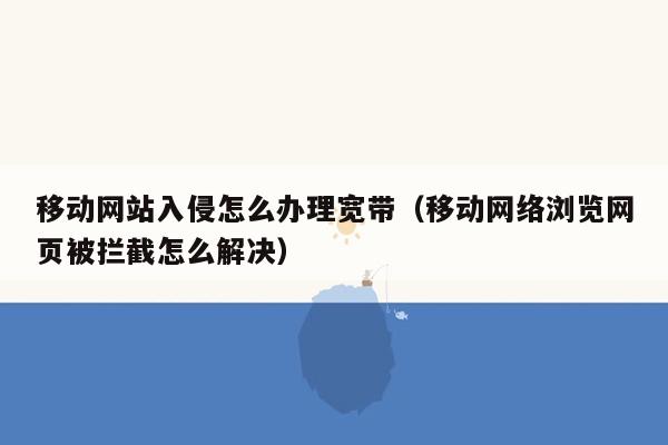 移动网站入侵怎么办理宽带（移动网络浏览网页被拦截怎么解决）