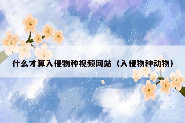 什么才算入侵物种视频网站（入侵物种动物）