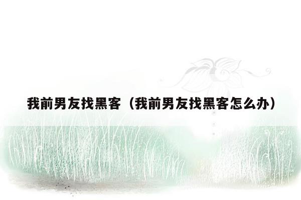 我前男友找黑客（我前男友找黑客怎么办）