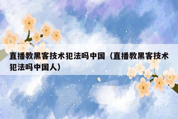 直播教黑客技术犯法吗中国（直播教黑客技术犯法吗中国人）