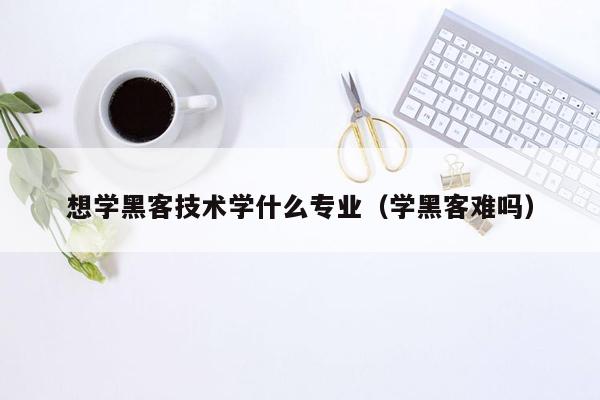 想学黑客技术学什么专业（学黑客难吗）