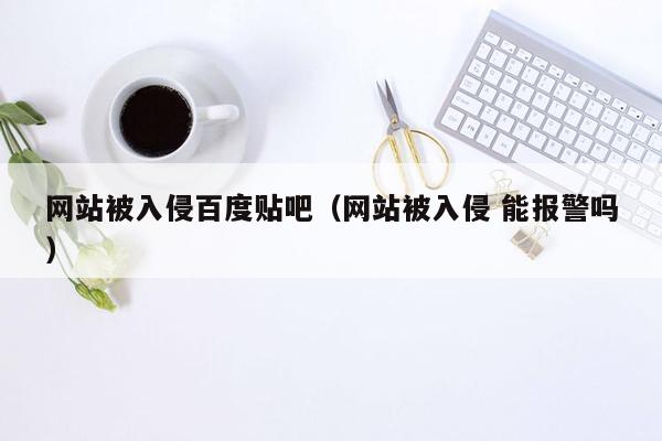 网站被入侵百度贴吧（网站被入侵 能报警吗）