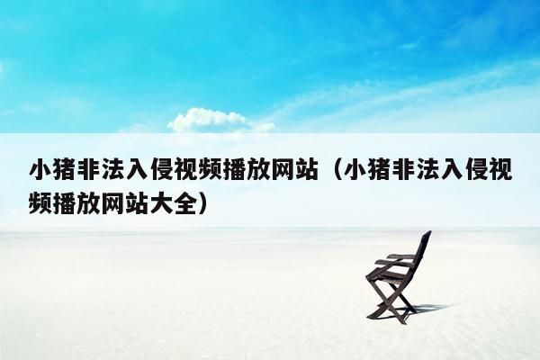 小猪非法入侵视频播放网站（小猪非法入侵视频播放网站大全）