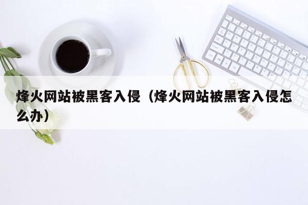 烽火网站被黑客入侵（烽火网站被黑客入侵怎么办）