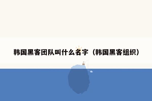 韩国黑客团队叫什么名字（韩国黑客组织）