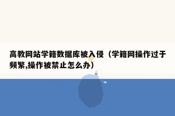 高教网站学籍数据库被入侵（学籍网操作过于频繁,操作被禁止怎么办）