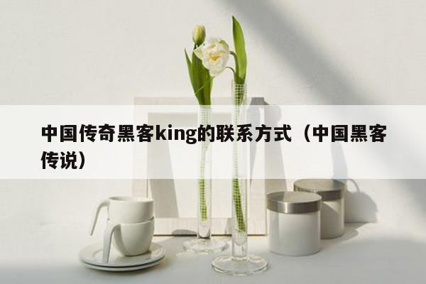 中国传奇黑客king的联系方式（中国黑客传说）