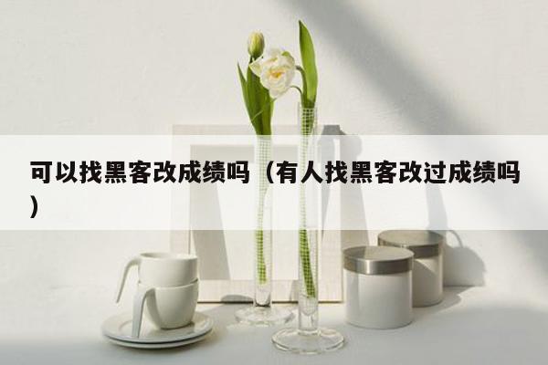 可以找黑客改成绩吗（有人找黑客改过成绩吗）